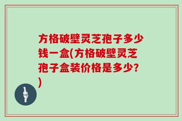 方格破壁灵芝孢子多少钱一盒(方格破壁灵芝孢子盒装价格是多少？)