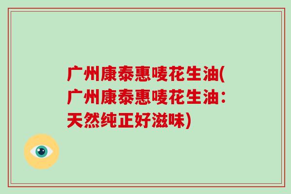 广州康泰惠唛花生油(广州康泰惠唛花生油：天然纯正好滋味)