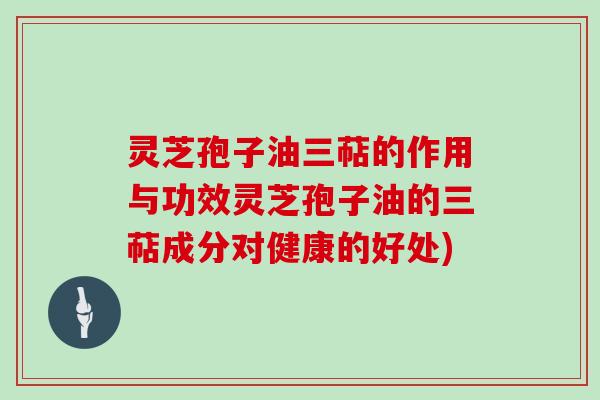 灵芝孢子油三萜的作用与功效灵芝孢子油的三萜成分对健康的好处)