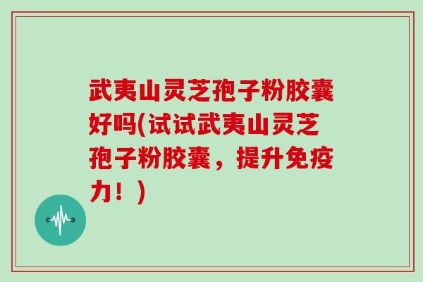 武夷山灵芝孢子粉胶囊好吗(试试武夷山灵芝孢子粉胶囊,提升免疫力!)