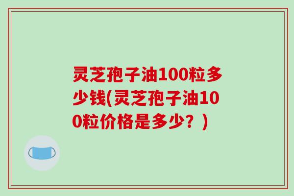 灵芝孢子油100粒多少钱(灵芝孢子油100粒价格是多少?)