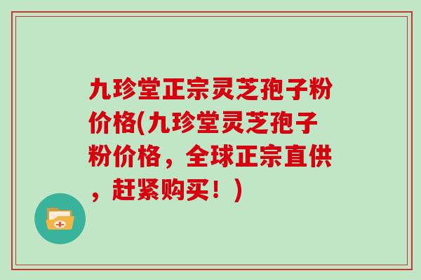 九珍堂正宗灵芝孢子粉价格(九珍堂灵芝孢子粉价格,全球正宗直供,赶紧购买!)