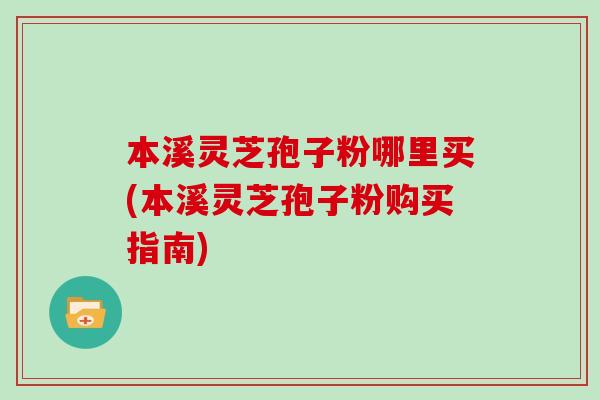 本溪灵芝孢子粉哪里买(本溪灵芝孢子粉购买指南)