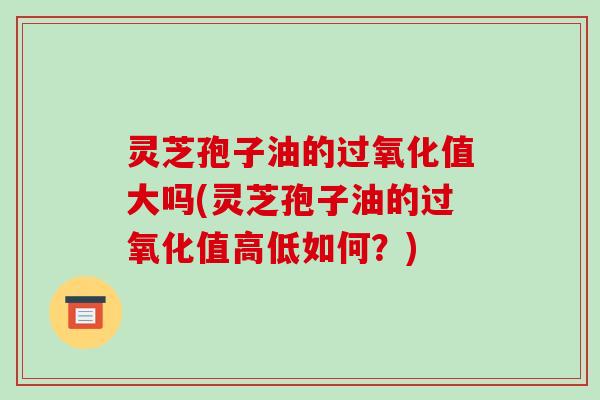灵芝孢子油的过氧化值大吗(灵芝孢子油的过氧化值高低如何？)