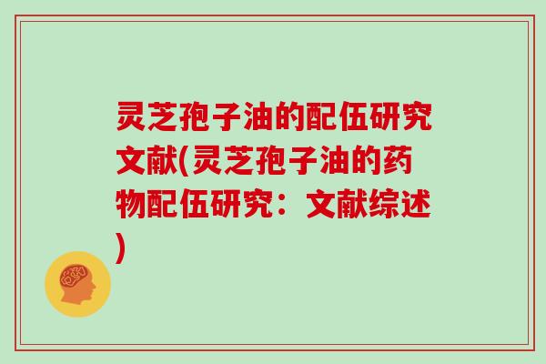 灵芝孢子油的配伍研究文献(灵芝孢子油的药物配伍研究:文献综述)