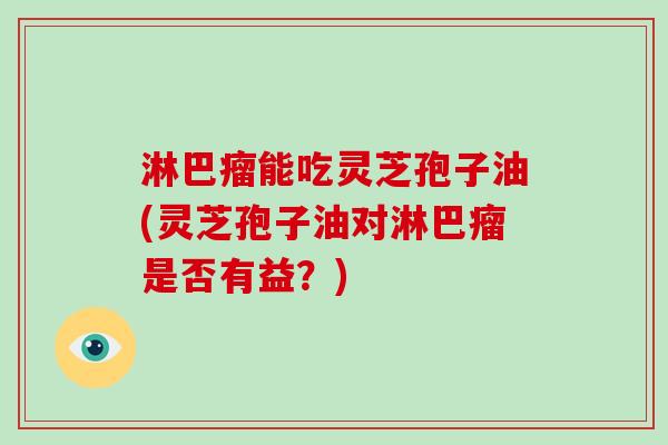 淋巴瘤能吃灵芝孢子油(灵芝孢子油对淋巴瘤是否有益?)