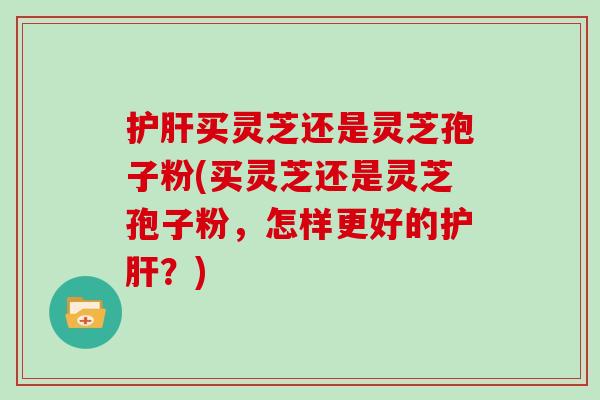 护肝买灵芝还是灵芝孢子粉(买灵芝还是灵芝孢子粉,怎样更好的护肝?)