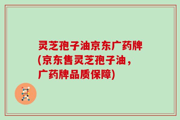 灵芝孢子油京东广药牌(京东售灵芝孢子油,广药牌品质保障)