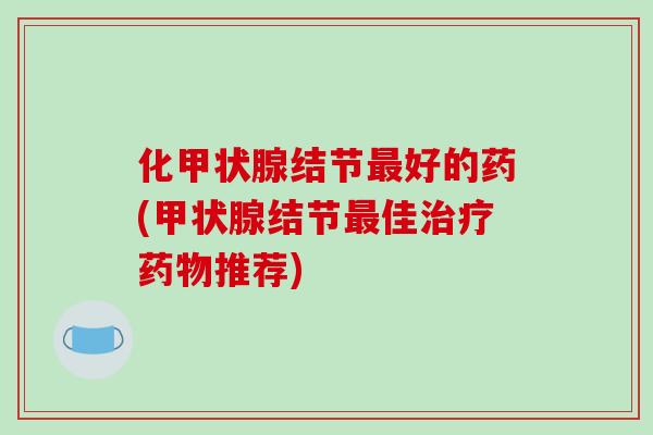 化甲状腺结节最好的药(甲状腺结节最佳治疗药物推荐)