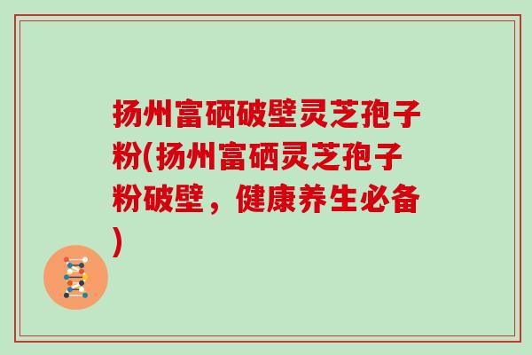 扬州富硒破壁灵芝孢子粉(扬州富硒灵芝孢子粉破壁，健康养生必备)