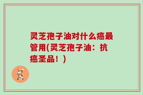 灵芝孢子油对什么癌最管用(灵芝孢子油：抗癌圣品！)