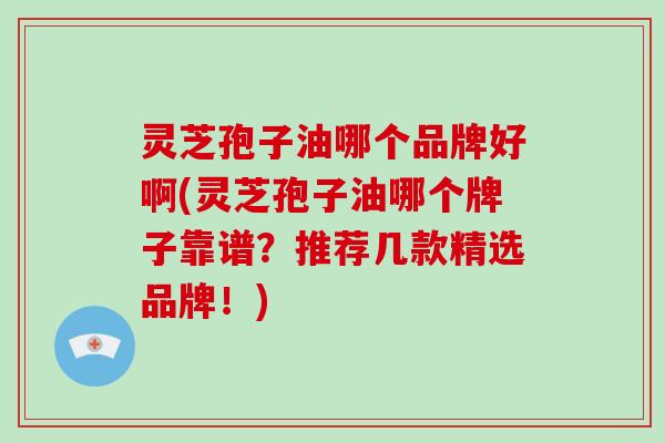 灵芝孢子油哪个品牌好啊(灵芝孢子油哪个牌子靠谱?推荐几款精选品牌!)