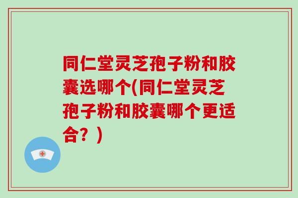 同仁堂灵芝孢子粉和胶囊选哪个(同仁堂灵芝孢子粉和胶囊哪个更适合?)