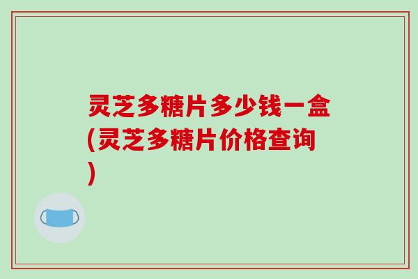 灵芝多糖片多少钱一盒(灵芝多糖片价格查询)