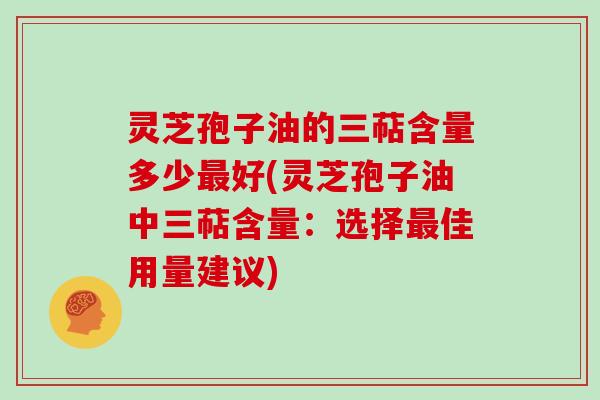 灵芝孢子油的三萜含量多少最好(灵芝孢子油中三萜含量：选择最佳用量建议)