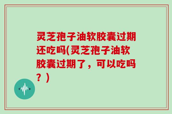 灵芝孢子油软胶囊过期还吃吗(灵芝孢子油软胶囊过期了，可以吃吗？)