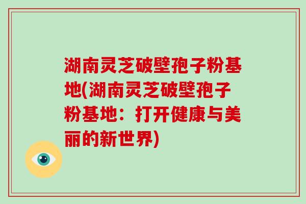 湖南灵芝破壁孢子粉基地(湖南灵芝破壁孢子粉基地：打开健康与美丽的新世界)