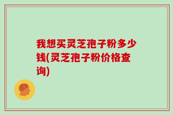 我想买灵芝孢子粉多少钱(灵芝孢子粉价格查询)