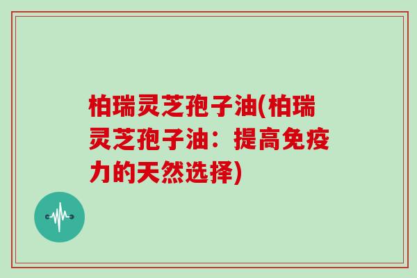 柏瑞灵芝孢子油(柏瑞灵芝孢子油:提高免疫力的天然选择)