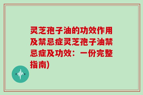 灵芝孢子油的功效作用及禁忌症灵芝孢子油禁忌症及功效:一份完整指南)