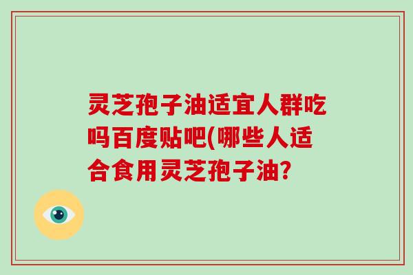 灵芝孢子油适宜人群吃吗百度贴吧(哪些人适合食用灵芝孢子油?