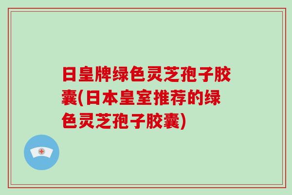 日皇牌绿色灵芝孢子胶囊(日本皇室推荐的绿色灵芝孢子胶囊)