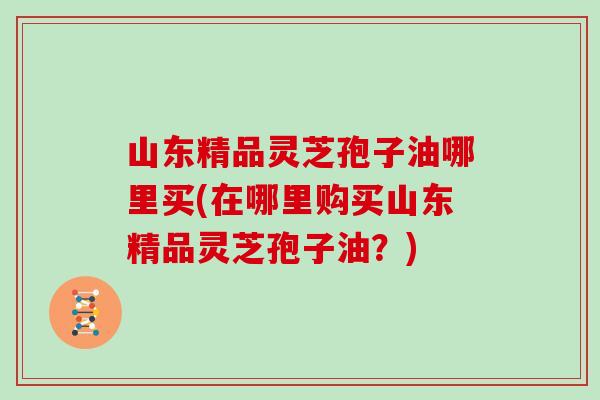 山东精品灵芝孢子油哪里买(在哪里购买山东精品灵芝孢子油？)