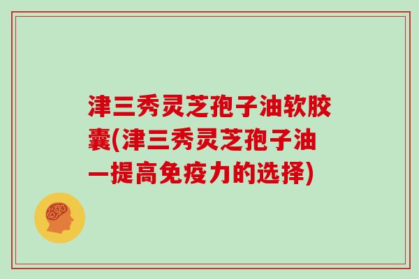 津三秀灵芝孢子油软胶囊(津三秀灵芝孢子油—提高免疫力的选择)