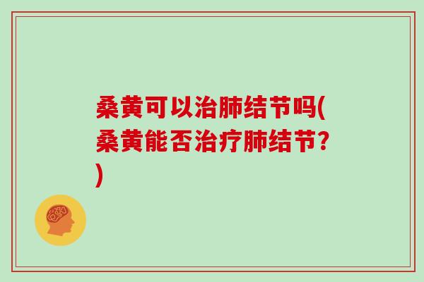 桑黄可以治肺结节吗(桑黄能否治疗肺结节?)