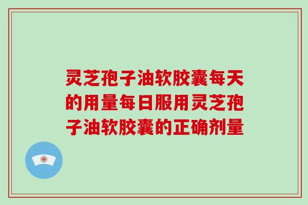 灵芝孢子油软胶囊每天的用量每日服用灵芝孢子油软胶囊的正确剂量