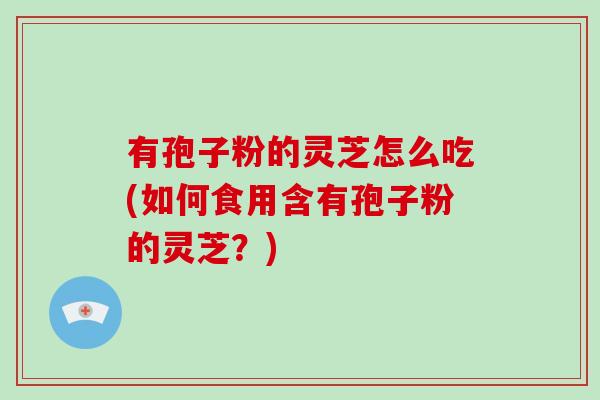 有孢子粉的灵芝怎么吃(如何食用含有孢子粉的灵芝？)