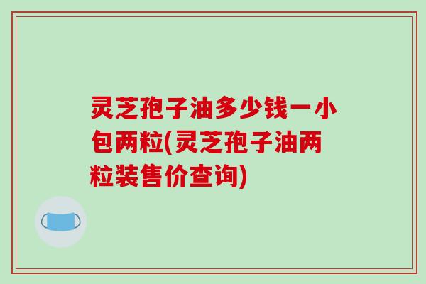 灵芝孢子油多少钱一小包两粒(灵芝孢子油两粒装售价查询)