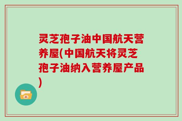 灵芝孢子油中国航天营养屋(中国航天将灵芝孢子油纳入营养屋产品)