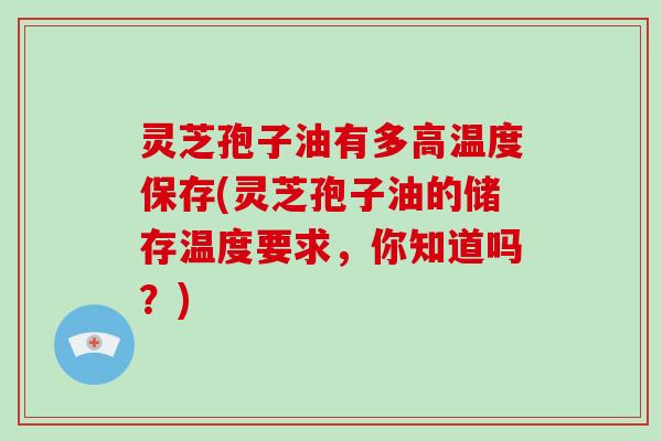 灵芝孢子油有多高温度保存(灵芝孢子油的储存温度要求,你知道吗?)