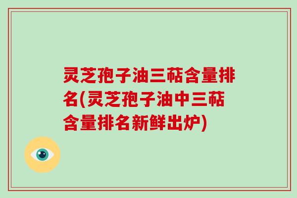 灵芝孢子油三萜含量排名(灵芝孢子油中三萜含量排名新鲜出炉)