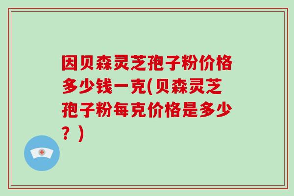 因贝森灵芝孢子粉价格多少钱一克(贝森灵芝孢子粉每克价格是多少？)