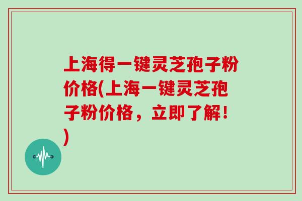 上海得一键灵芝孢子粉价格(上海一键灵芝孢子粉价格，立即了解！)
