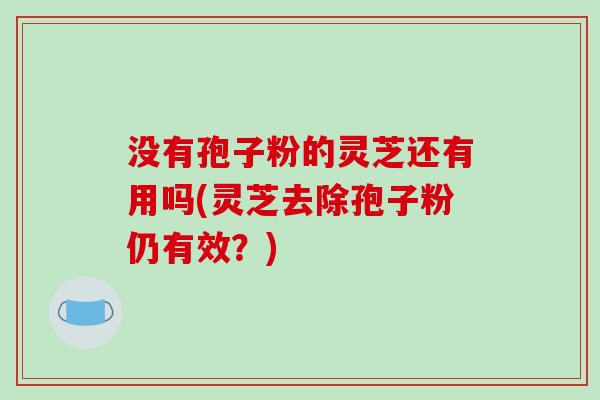 没有孢子粉的灵芝还有用吗(灵芝去除孢子粉仍有效？)