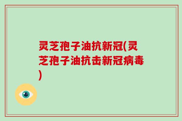 灵芝孢子油抗新冠(灵芝孢子油抗击新冠病毒)