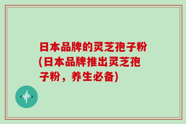 日本品牌的灵芝孢子粉(日本品牌推出灵芝孢子粉,养生必备)
