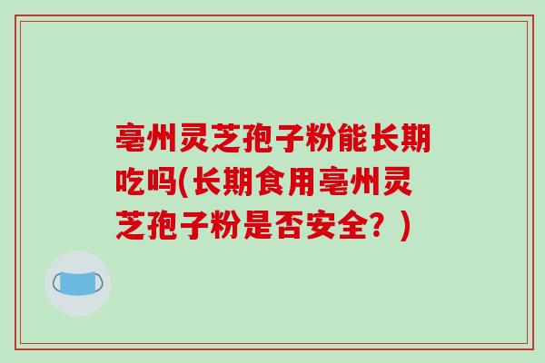 亳州灵芝孢子粉能长期吃吗(长期食用亳州灵芝孢子粉是否安全?)