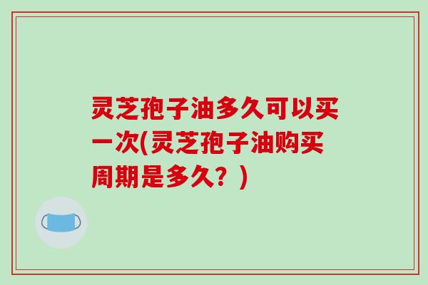 灵芝孢子油多久可以买一次(灵芝孢子油购买周期是多久?)