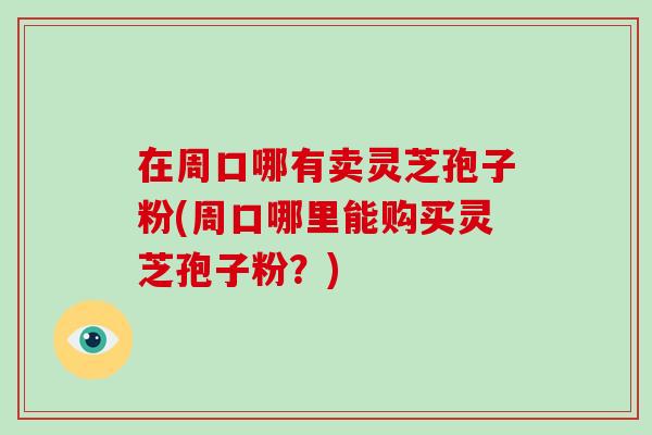 在周口哪有卖灵芝孢子粉(周口哪里能购买灵芝孢子粉？)