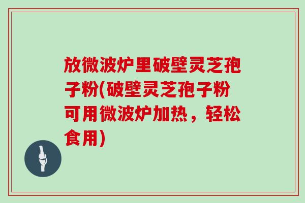 放微波炉里破壁灵芝孢子粉(破壁灵芝孢子粉可用微波炉加热,轻松食用)