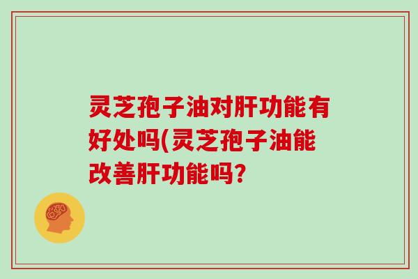 灵芝孢子油对肝功能有好处吗(灵芝孢子油能改善肝功能吗?
