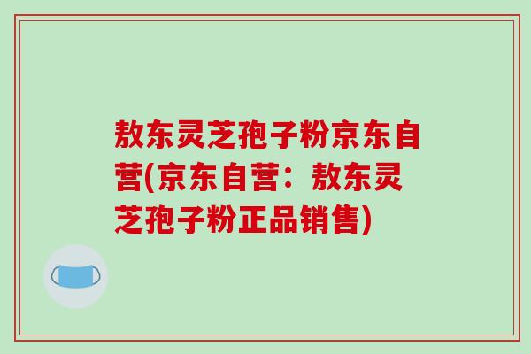 敖东灵芝孢子粉京东自营(京东自营:敖东灵芝孢子粉正品销售)