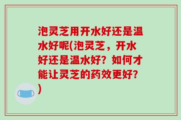 泡灵芝用开水好还是温水好呢(泡灵芝,开水好还是温水好?如何才能让灵芝的药效更好?)