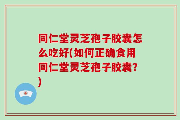 同仁堂灵芝孢子胶囊怎么吃好(如何正确食用同仁堂灵芝孢子胶囊?)
