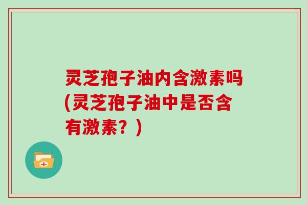 灵芝孢子油内含激素吗(灵芝孢子油中是否含有激素？)