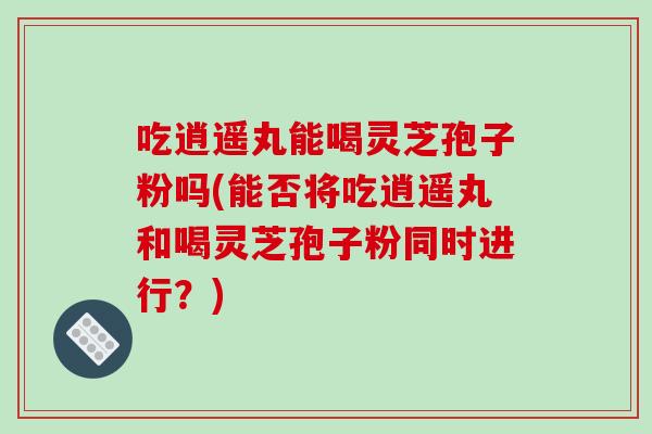 吃逍遥丸能喝灵芝孢子粉吗(能否将吃逍遥丸和喝灵芝孢子粉同时进行？)